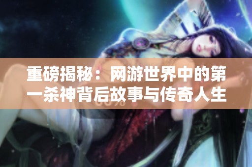 重磅揭秘：网游世界中的第一杀神背后故事与传奇人生
