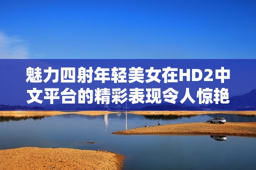 魅力四射年轻美女在HD2中文平台的精彩表现令人惊艳