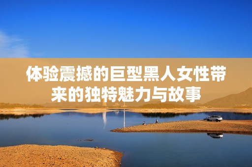体验震撼的巨型黑人女性带来的独特魅力与故事