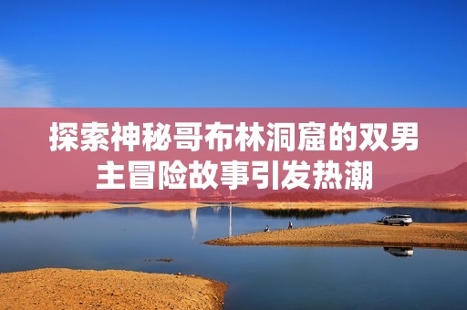 探索神秘哥布林洞窟的双男主冒险故事引发热潮