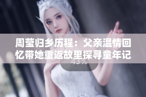 周莹归乡历程：父亲温情回忆带她重返故里探寻童年记忆