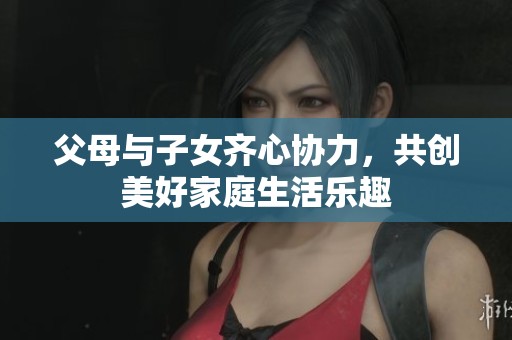 父母与子女齐心协力，共创美好家庭生活乐趣