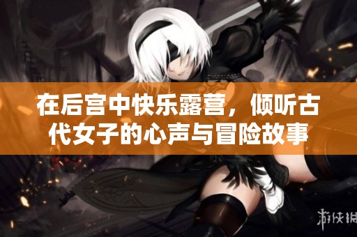 在后宫中快乐露营，倾听古代女子的心声与冒险故事
