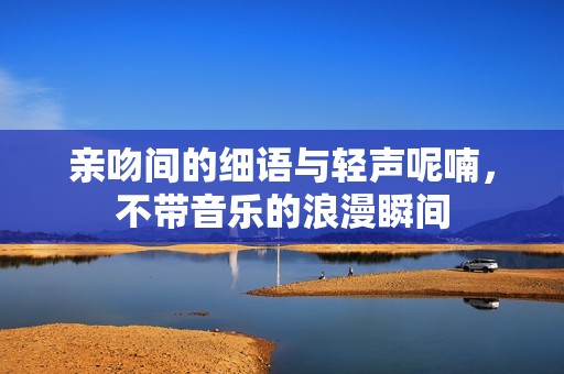 亲吻间的细语与轻声呢喃，不带音乐的浪漫瞬间