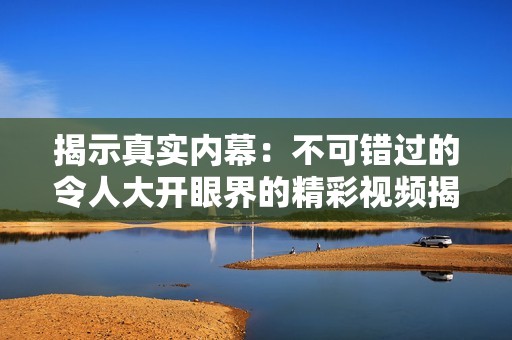 揭示真实内幕：不可错过的令人大开眼界的精彩视频揭秘