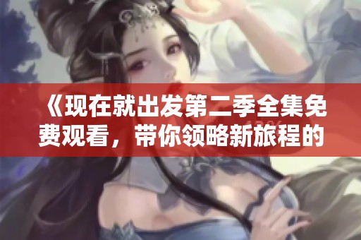 《现在就出发第二季全集免费观看，带你领略新旅程的精彩瞬间》