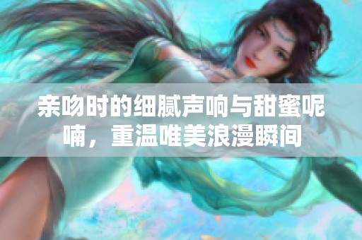 亲吻时的细腻声响与甜蜜呢喃，重温唯美浪漫瞬间