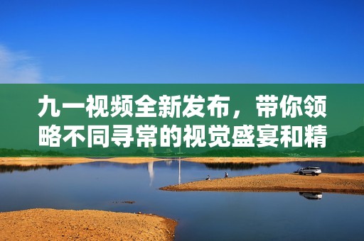 九一视频全新发布，带你领略不同寻常的视觉盛宴和精彩内容