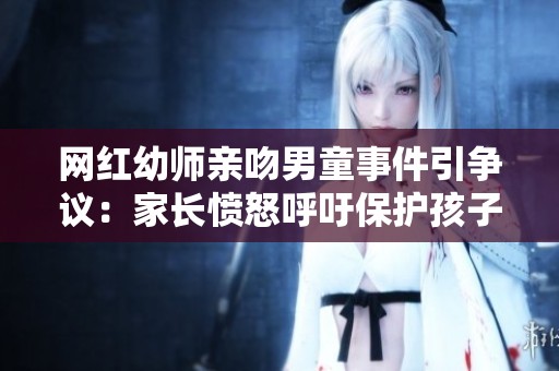 网红幼师亲吻男童事件引争议：家长愤怒呼吁保护孩子权益