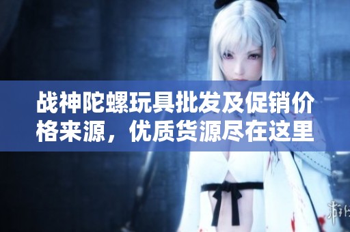 战神陀螺玩具批发及促销价格来源，优质货源尽在这里