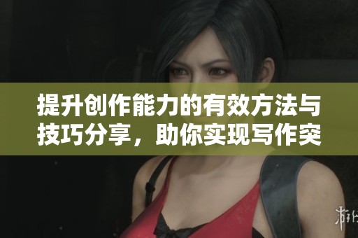 提升创作能力的有效方法与技巧分享，助你实现写作突破与灵感激发