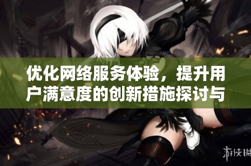 优化网络服务体验，提升用户满意度的创新措施探讨与建议