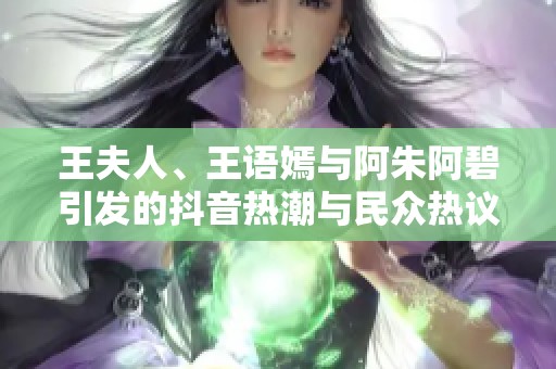 王夫人、王语嫣与阿朱阿碧引发的抖音热潮与民众热议