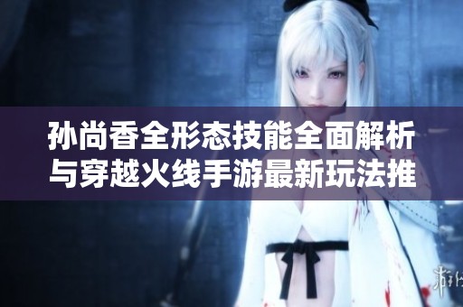 孙尚香全形态技能全面解析与穿越火线手游最新玩法推荐