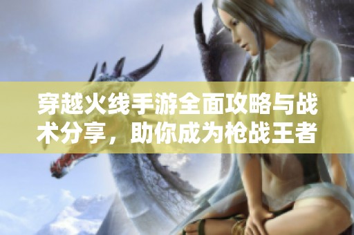 穿越火线手游全面攻略与战术分享，助你成为枪战王者