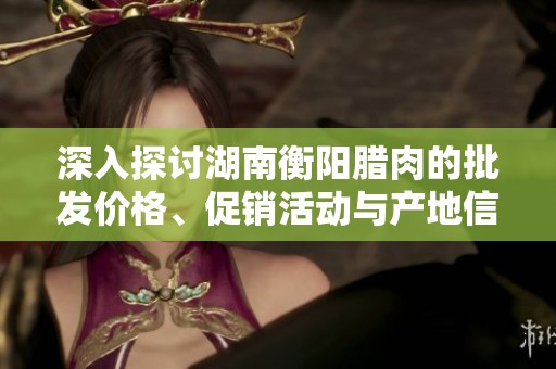 深入探讨湖南衡阳腊肉的批发价格、促销活动与产地信息详细解析