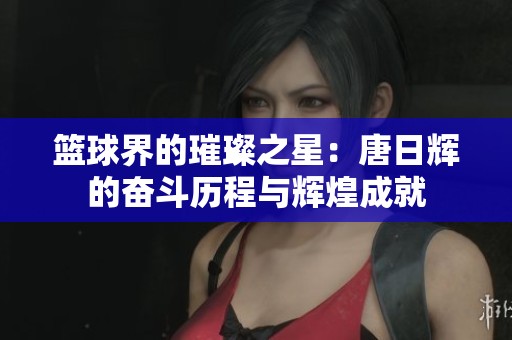 篮球界的璀璨之星：唐日辉的奋斗历程与辉煌成就