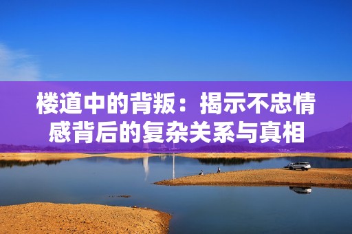 楼道中的背叛：揭示不忠情感背后的复杂关系与真相