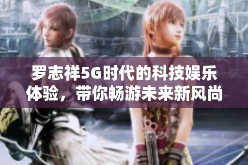 罗志祥5G时代的科技娱乐体验，带你畅游未来新风尚