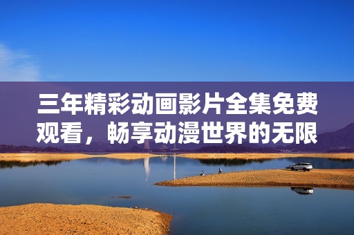 三年精彩动画影片全集免费观看，畅享动漫世界的无限乐趣