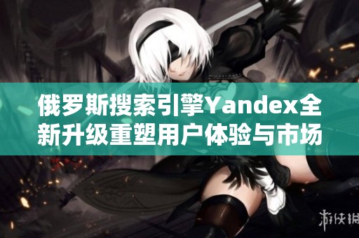 俄罗斯搜索引擎Yandex全新升级重塑用户体验与市场竞争力