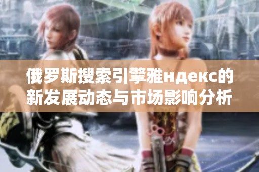 俄罗斯搜索引擎雅ндекс的新发展动态与市场影响分析