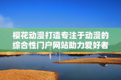 樱花动漫打造专注于动漫的综合性门户网站助力爱好者交流与分享