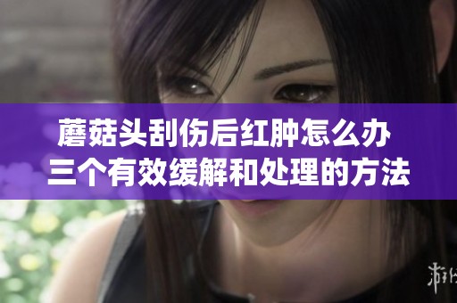 蘑菇头刮伤后红肿怎么办 三个有效缓解和处理的方法分享(1)