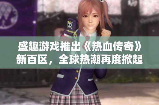 盛趣游戏推出《热血传奇》新百区，全球热潮再度掀起游戏热浪