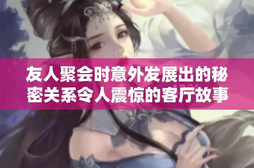 友人聚会时意外发展出的秘密关系令人震惊的客厅故事完整版视频分享
