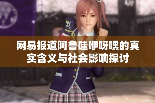 网易报道阿鲁哇咿呀嘿的真实含义与社会影响探讨
