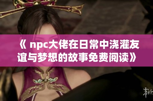 《 npc大佬在日常中浇灌友谊与梦想的故事免费阅读》