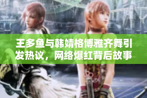 王多鱼与韩婧格博雅齐舞引发热议，网络爆红背后故事揭秘