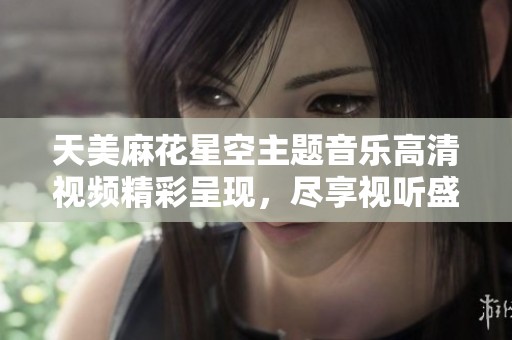 天美麻花星空主题音乐高清视频精彩呈现，尽享视听盛宴