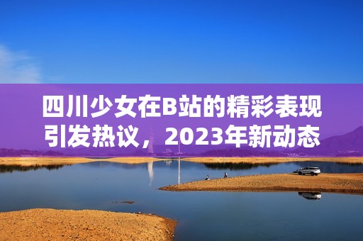 四川少女在B站的精彩表现引发热议，2023年新动态引人关注