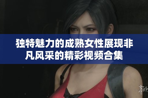 独特魅力的成熟女性展现非凡风采的精彩视频合集