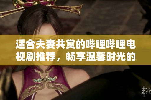 适合夫妻共赏的哔哩哔哩电视剧推荐，畅享温馨时光的在线观看体验
