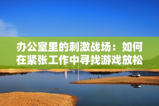 办公室里的刺激战场：如何在紧张工作中寻找游戏放松的乐趣与乐趣