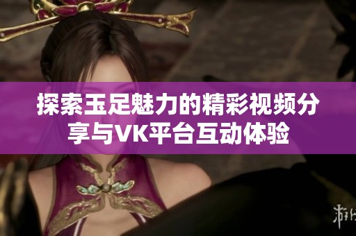 探索玉足魅力的精彩视频分享与VK平台互动体验