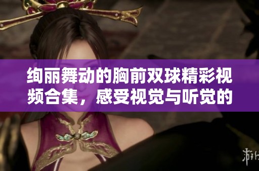 绚丽舞动的胸前双球精彩视频合集，感受视觉与听觉的双重享受
