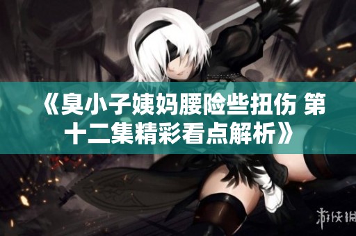 《臭小子姨妈腰险些扭伤 第十二集精彩看点解析》