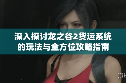 深入探讨龙之谷2货运系统的玩法与全方位攻略指南