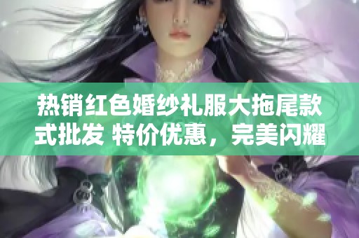 热销红色婚纱礼服大拖尾款式批发 特价优惠，完美闪耀你的重要时刻