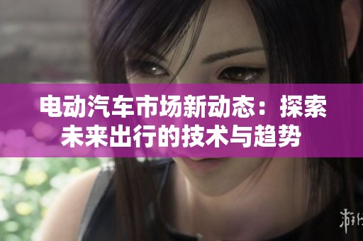 电动汽车市场新动态：探索未来出行的技术与趋势