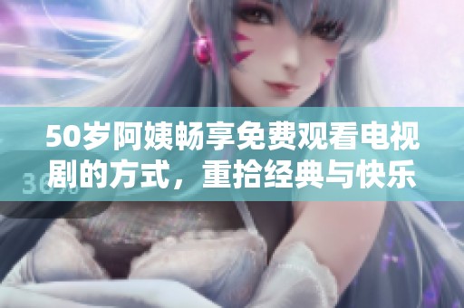 50岁阿姨畅享免费观看电视剧的方式，重拾经典与快乐的时光