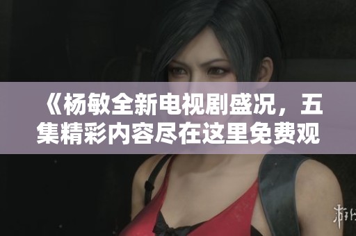 《杨敏全新电视剧盛况，五集精彩内容尽在这里免费观看》