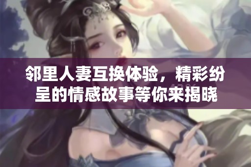 邻里人妻互换体验，精彩纷呈的情感故事等你来揭晓