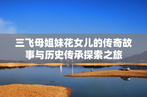 三飞母姐妹花女儿的传奇故事与历史传承探索之旅