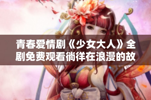 青春爱情剧《少女大人》全剧免费观看徜徉在浪漫的故事中