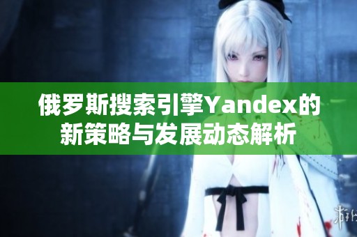 俄罗斯搜索引擎Yandex的新策略与发展动态解析